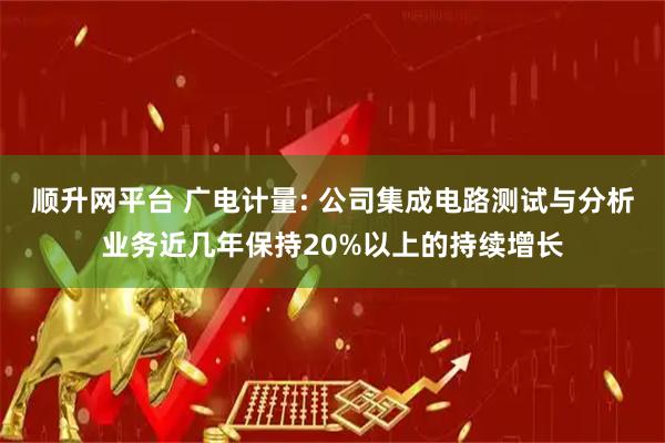 顺升网平台 广电计量: 公司集成电路测试与分析业务近几年保持20%以上的持续增长