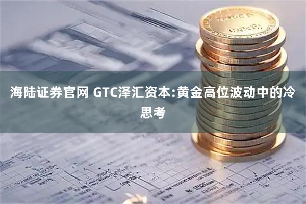 海陆证券官网 GTC泽汇资本:黄金高位波动中的冷思考