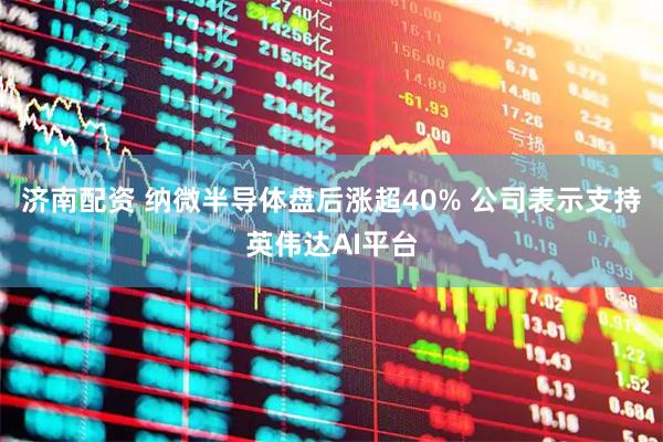 济南配资 纳微半导体盘后涨超40% 公司表示支持英伟达AI平台