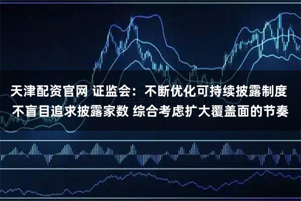 天津配资官网 证监会：不断优化可持续披露制度 不盲目追求披露家数 综合考虑扩大覆盖面的节奏