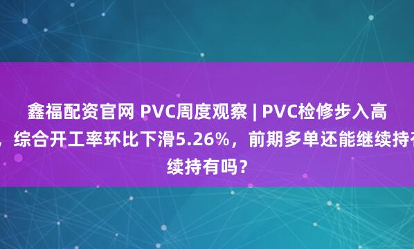 鑫福配资官网 PVC周度观察 | PVC检修步入高峰期，综合开工率环比下滑5.26%，前期多单还能继续持有吗？