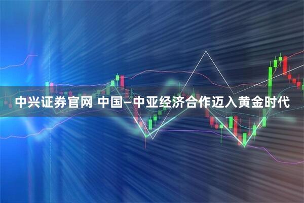 中兴证券官网 中国—中亚经济合作迈入黄金时代