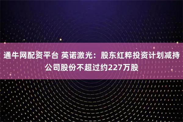 通牛网配资平台 英诺激光：股东红粹投资计划减持公司股份不超过约227万股