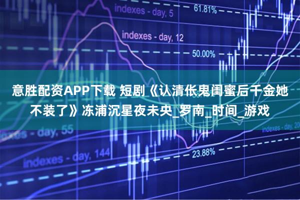 意胜配资APP下载 短剧《认清伥鬼闺蜜后千金她不装了》冻浦沉星夜未央_罗南_时间_游戏