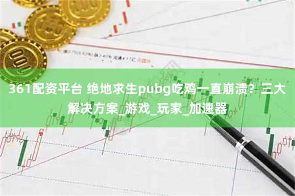 361配资平台 绝地求生pubg吃鸡一直崩溃？三大解决方案_游戏_玩家_加速器