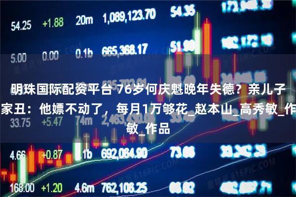 明珠国际配资平台 76岁何庆魁晚年失德？亲儿子揭家丑：他嫖不动了，每月1万够花_赵本山_高秀敏_作品