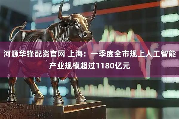 河源华锋配资官网 上海：一季度全市规上人工智能产业规模超过1180亿元
