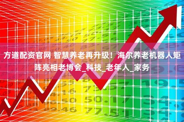 方道配资官网 智慧养老再升级！海尔养老机器人矩阵亮相老博会_科技_老年人_家务