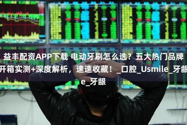 益丰配资APP下载 电动牙刷怎么选？五大热门品牌开箱实测+深度解析，速速收藏！_口腔_Usmile_牙龈