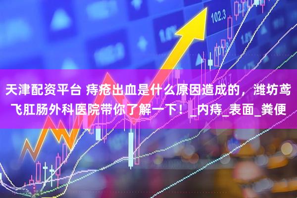 天津配资平台 痔疮出血是什么原因造成的，潍坊鸢飞肛肠外科医院带你了解一下！_内痔_表面_粪便