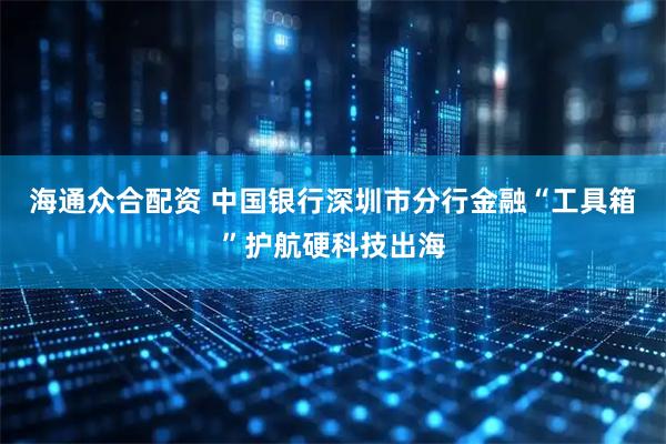 海通众合配资 中国银行深圳市分行金融“工具箱”护航硬科技出海
