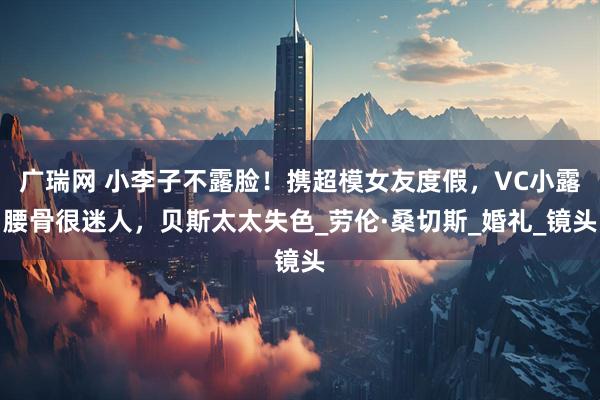 广瑞网 小李子不露脸！携超模女友度假，VC小露腰骨很迷人，贝斯太太失色_劳伦·桑切斯_婚礼_镜头