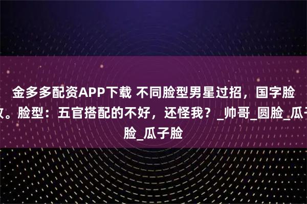 金多多配资APP下载 不同脸型男星过招，国字脸惜败。脸型：五官搭配的不好，还怪我？_帅哥_圆脸_瓜子脸