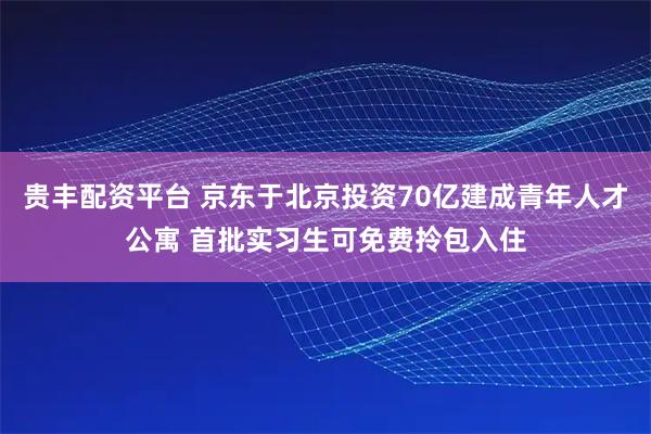 贵丰配资平台 京东于北京投资70亿建成青年人才公寓 首批实习生可免费拎包入住