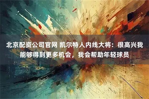 北京配资公司官网 凯尔特人内线大将：很高兴我能够得到更多机会，我会帮助年轻球员