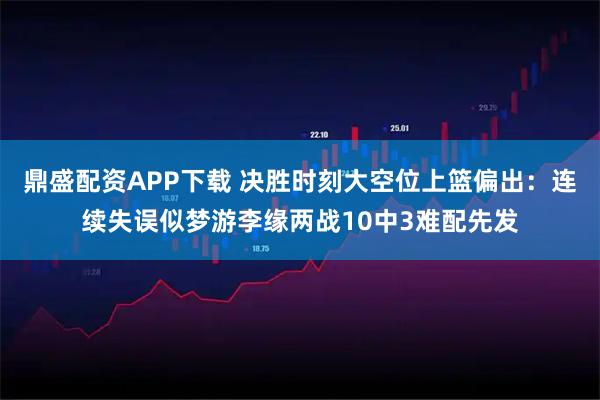 鼎盛配资APP下载 决胜时刻大空位上篮偏出：连续失误似梦游李缘两战10中3难配先发