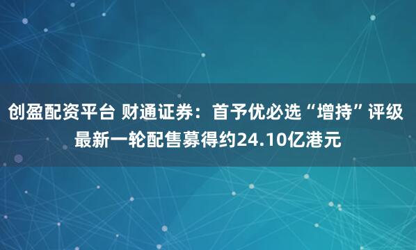 创盈配资平台 财通证券：首予优必选“增持”评级 最新一轮配售募得约24.10亿港元