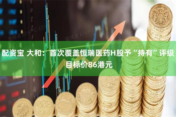 配资宝 大和：首次覆盖恒瑞医药H股予“持有”评级 目标价86港元