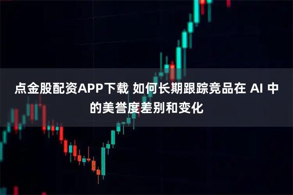 点金股配资APP下载 如何长期跟踪竞品在 AI 中的美誉度差别和变化