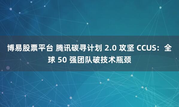 博易股票平台 腾讯碳寻计划 2.0 攻坚 CCUS：全球 50 强团队破技术瓶颈