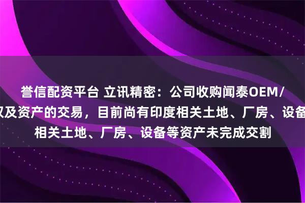 誉信配资平台 立讯精密：公司收购闻泰OEM/ODM业务相关股权及资产的交易，目前尚有印度相关土地、厂房、设备等资产未完成交割