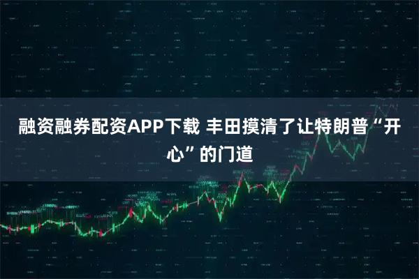融资融券配资APP下载 丰田摸清了让特朗普“开心”的门道