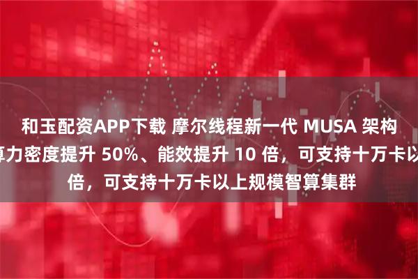 和玉配资APP下载 摩尔线程新一代 MUSA 架构“花港”发布：算力密度提升 50%、能效提升 10 倍，可支持十万卡以上规模智算集群