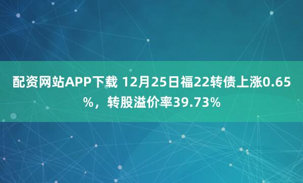 配资网站APP下载 12月25日福22转债上涨0.65%，转股溢价率39.73%