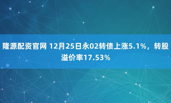 隆源配资官网 12月25日永02转债上涨5.1%，转股溢价率17.53%