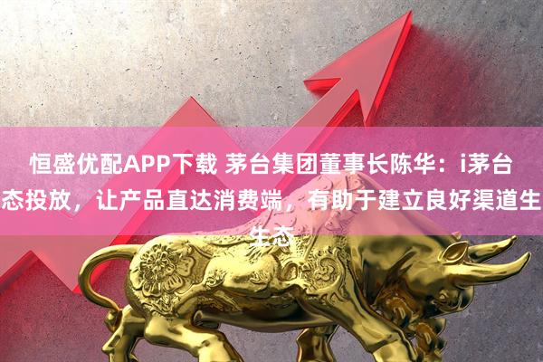 恒盛优配APP下载 茅台集团董事长陈华：i茅台动态投放，让产品直达消费端，有助于建立良好渠道生态