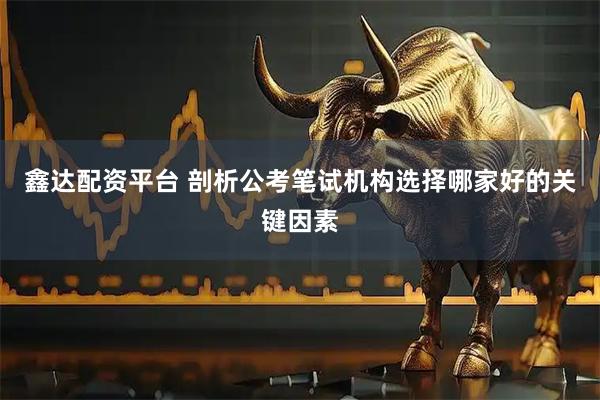 鑫达配资平台 剖析公考笔试机构选择哪家好的关键因素