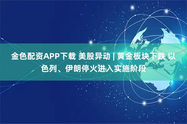 金色配资APP下载 美股异动 | 黄金板块下跌 以色列、伊朗停火进入实施阶段