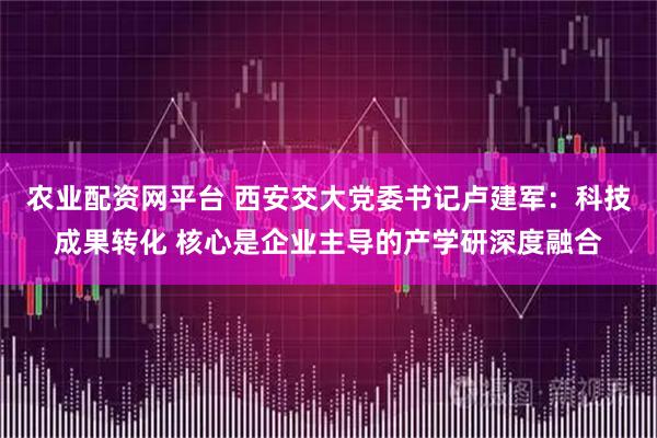 农业配资网平台 西安交大党委书记卢建军：科技成果转化 核心是企业主导的产学研深度融合