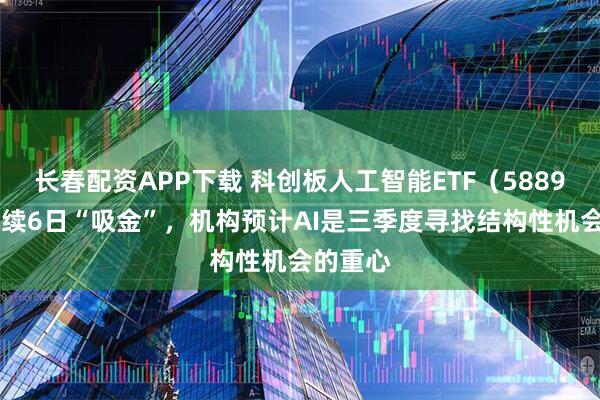 长春配资APP下载 科创板人工智能ETF（588930）连续6日“吸金”，机构预计AI是三季度寻找结构性机会的重心