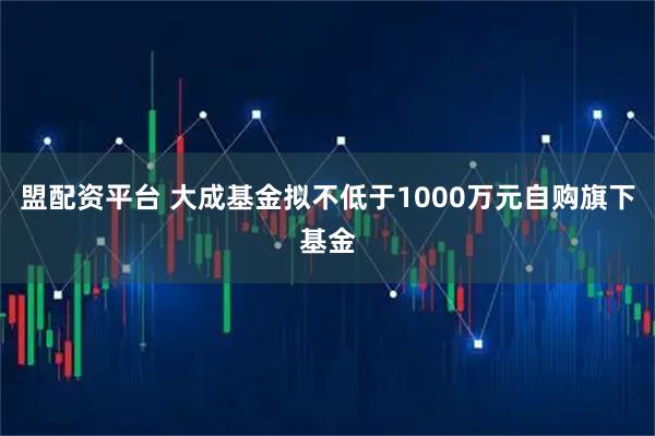 盟配资平台 大成基金拟不低于1000万元自购旗下基金