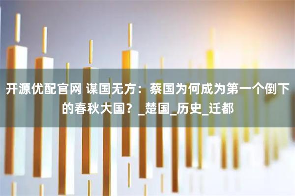 开源优配官网 谋国无方：蔡国为何成为第一个倒下的春秋大国？_楚国_历史_迁都