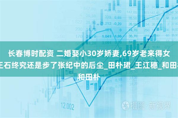 长春博时配资 二婚娶小30岁娇妻,69岁老来得女,王石终究还是步了张纪中的后尘_田朴珺_王江穗_和田朴