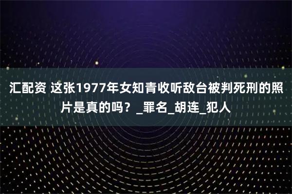 汇配资 这张1977年女知青收听敌台被判死刑的照片是真的吗？_罪名_胡连_犯人