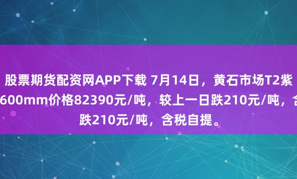 股票期货配资网APP下载 7月14日，黄石市场T2紫铜带0.2*600mm价格82390元/吨，较上一日跌210元/吨，含税自提。