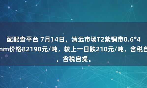 配配查平台 7月14日，清远市场T2紫铜带0.6*400mm价格82190元/吨，较上一日跌210元/吨，含税自提。