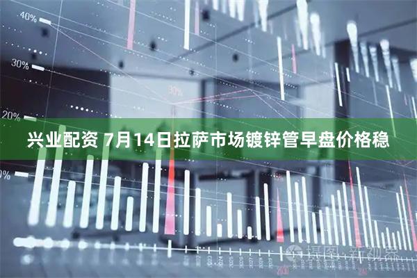 兴业配资 7月14日拉萨市场镀锌管早盘价格稳