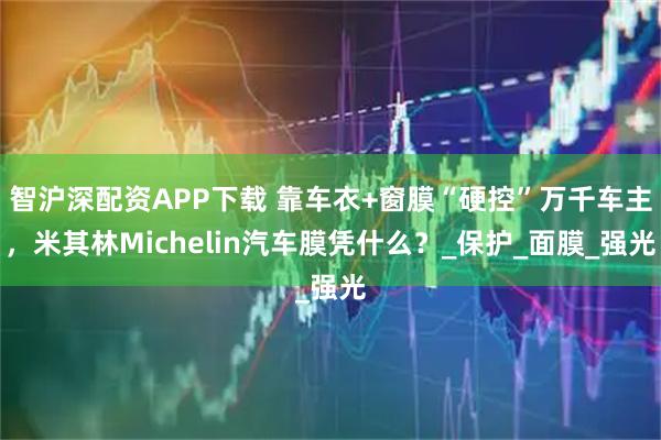 智沪深配资APP下载 靠车衣+窗膜“硬控”万千车主，米其林Michelin汽车膜凭什么？_保护_面膜_强光