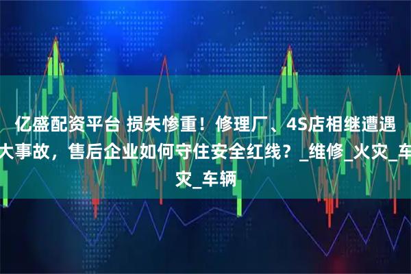 亿盛配资平台 损失惨重！修理厂、4S店相继遭遇重大事故，售后企业如何守住安全红线？_维修_火灾_车辆