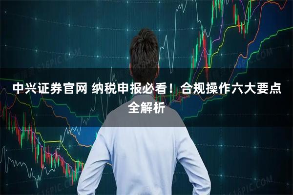中兴证券官网 纳税申报必看！合规操作六大要点全解析