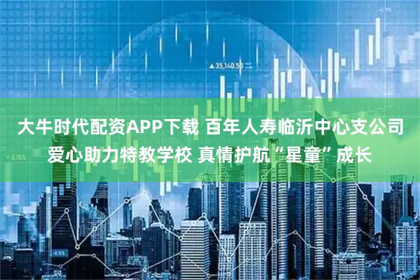 大牛时代配资APP下载 百年人寿临沂中心支公司爱心助力特教学校 真情护航“星童”成长