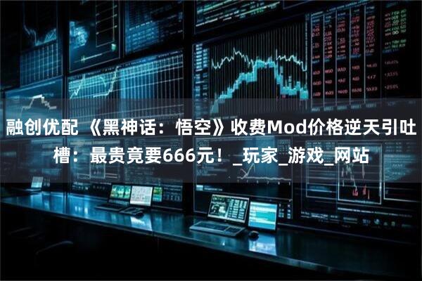 融创优配 《黑神话：悟空》收费Mod价格逆天引吐槽：最贵竟要666元！_玩家_游戏_网站