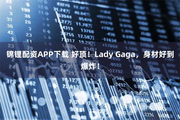 锦锂配资APP下载 好顶！Lady Gaga，身材好到爆炸！