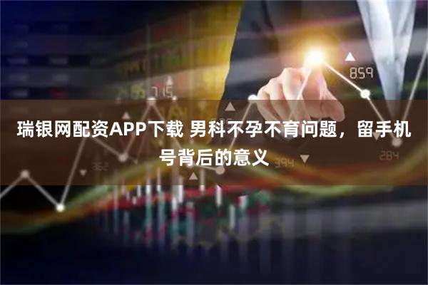 瑞银网配资APP下载 男科不孕不育问题，留手机号背后的意义