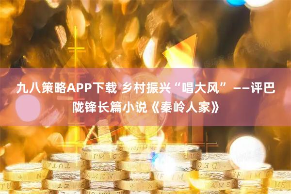 九八策略APP下载 乡村振兴“唱大风” ——评巴陇锋长篇小说《秦岭人家》