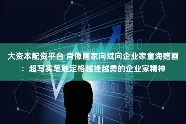 大资本配资平台 肖像画家向斌向企业家童海赠画：超写实笔触定格越挫越勇的企业家精神